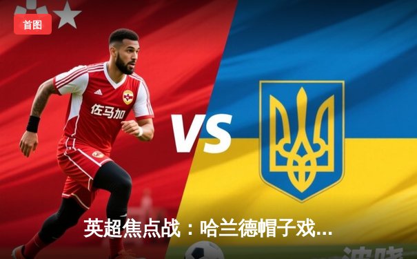 英超焦点战：哈兰德帽子戏法助曼城4-1逆转阿森纳 创个人赛季新高