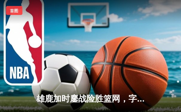 雄鹿加时鏖战险胜篮网，字母哥44+14+7主宰关键时刻